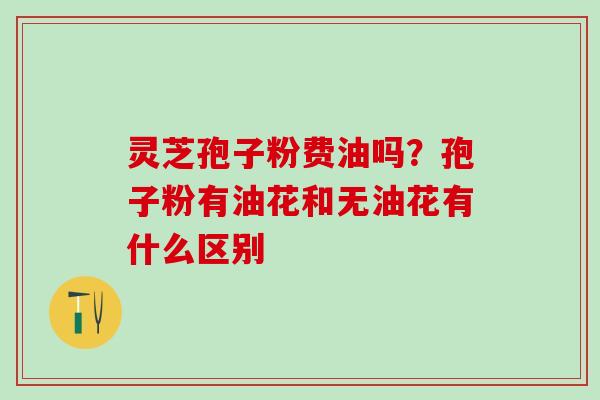 灵芝孢子粉费油吗？孢子粉有油花和无油花有什么区别