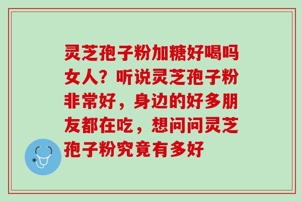 灵芝孢子粉加糖好喝吗女人？听说灵芝孢子粉非常好，身边的好多朋友都在吃，想问问灵芝孢子粉究竟有多好