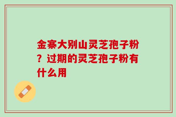 金寨大别山灵芝孢子粉？过期的灵芝孢子粉有什么用