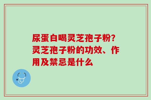 尿蛋白喝灵芝孢子粉?灵芝孢子粉的功效、作用及禁忌是什么 尿蛋白喝灵芝孢子粉?灵芝孢子粉的功效、作用及禁忌是什么