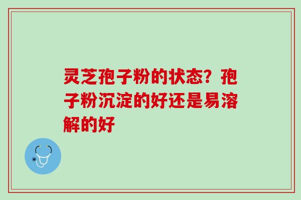 灵芝孢子粉的状态？孢子粉沉淀的好还是易溶解的好