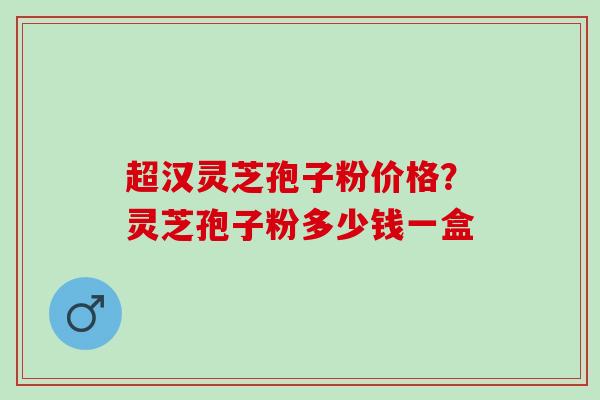 超汉灵芝孢子粉价格?灵芝孢子粉多少钱一盒 超汉灵芝孢子粉价格?灵芝孢子粉多少钱一盒