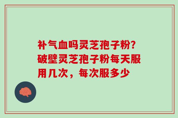 补气血吗灵芝孢子粉？破壁灵芝孢子粉每天服用几次，每次服多少