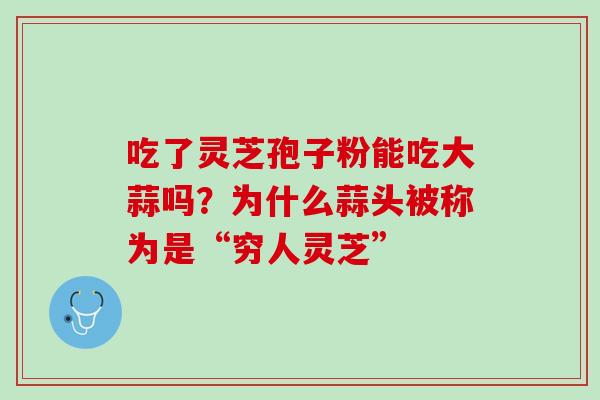 吃了灵芝孢子粉能吃大蒜吗?为什么蒜头被称为是“穷人灵芝” 吃了灵芝孢子粉能吃大蒜吗?为什么蒜头被称为是“穷人灵芝”