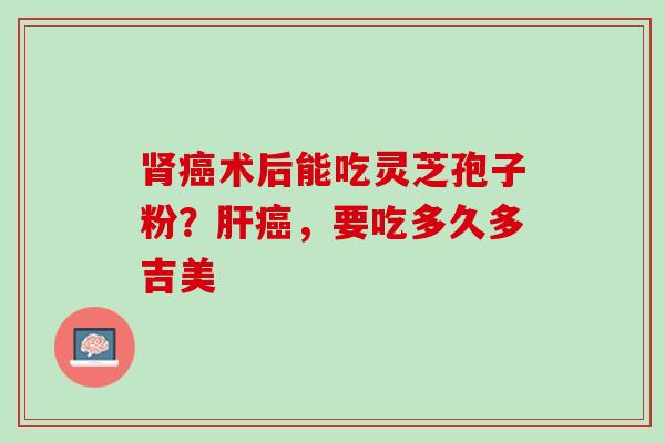肾癌术后能吃灵芝孢子粉？肝癌，要吃多久多吉美
