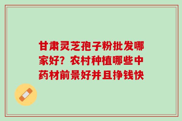 甘肃灵芝孢子粉批发哪家好?农村种植哪些材前景好并且挣钱快 甘肃灵芝孢子粉批发哪家好?农村种植哪些材前景好并且挣钱快