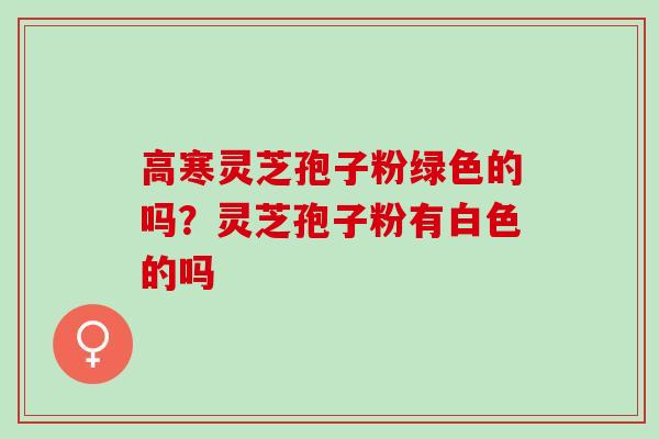 高寒灵芝孢子粉绿色的吗？灵芝孢子粉有白色的吗