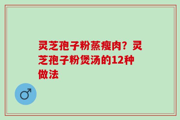 灵芝孢子粉蒸瘦肉？灵芝孢子粉煲汤的12种做法