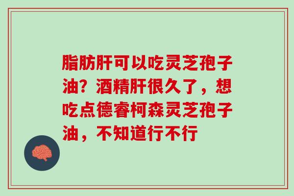 脂肪可以吃灵芝孢子油?酒精很久了,想吃点德睿柯森灵芝孢子油,不知道行不行 脂肪可以吃灵芝孢子油?酒精很久了,想吃点德睿柯森灵芝孢子油,不知道行不行