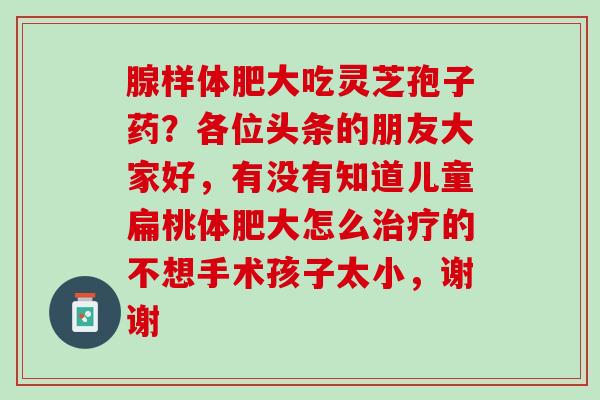 腺样体肥大吃灵芝孢子药?各位头条的朋友大家好,有没有知道儿童扁桃体肥大怎么的不想手术孩子太小,谢谢 腺样体肥大吃灵芝孢子药?各位头条的朋友大家好,有没有知道儿童扁桃体肥大怎么的不想手术孩子太小,谢谢