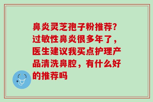 鼻炎灵芝孢子粉推荐？过敏性鼻炎很多年了，医生建议我买点护理产品清洗鼻腔，有什么好的推荐吗