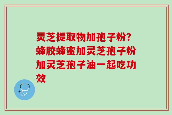 灵芝提取物加孢子粉?蜂胶蜂蜜加灵芝孢子粉加灵芝孢子油一起吃功效 灵芝提取物加孢子粉?蜂胶蜂蜜加灵芝孢子粉加灵芝孢子油一起吃功效