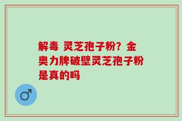 解毒 灵芝孢子粉？金奥力牌破壁灵芝孢子粉是真的吗