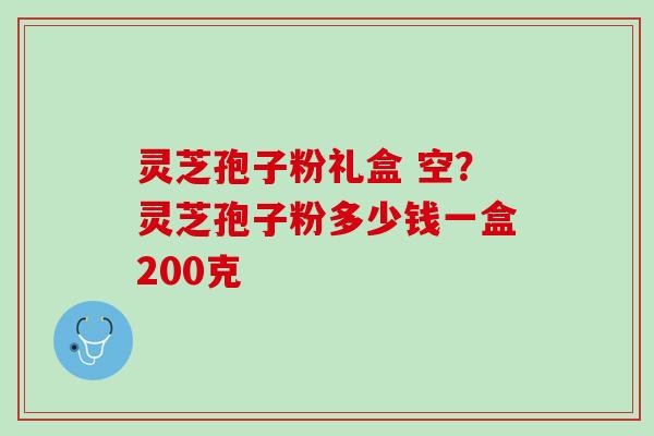 灵芝孢子粉礼盒 空？灵芝孢子粉多少钱一盒200克