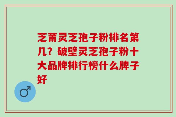芝莆灵芝孢子粉排名第几？破壁灵芝孢子粉十大品牌排行榜什么牌子好