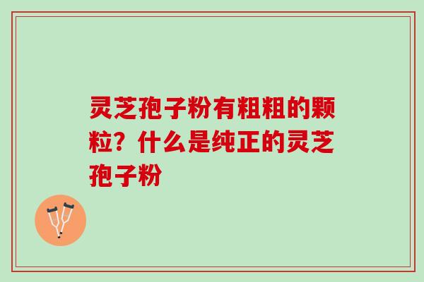 灵芝孢子粉有粗粗的颗粒?什么是纯正的灵芝孢子粉 灵芝孢子粉有粗粗的颗粒?什么是纯正的灵芝孢子粉