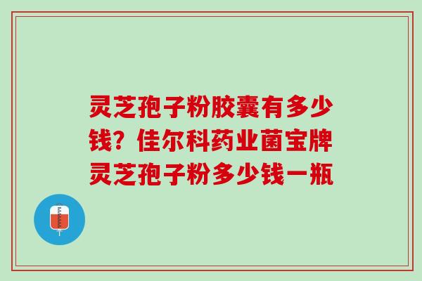 灵芝孢子粉胶囊有多少钱?佳尔科药业菌宝牌灵芝孢子粉多少钱一瓶 灵芝孢子粉胶囊有多少钱?佳尔科药业菌宝牌灵芝孢子粉多少钱一瓶