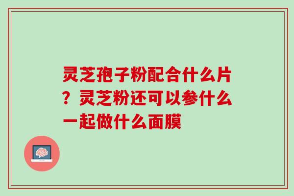 灵芝孢子粉配合什么片?灵芝粉还可以参什么一起做什么面膜 灵芝孢子粉配合什么片?灵芝粉还可以参什么一起做什么面膜