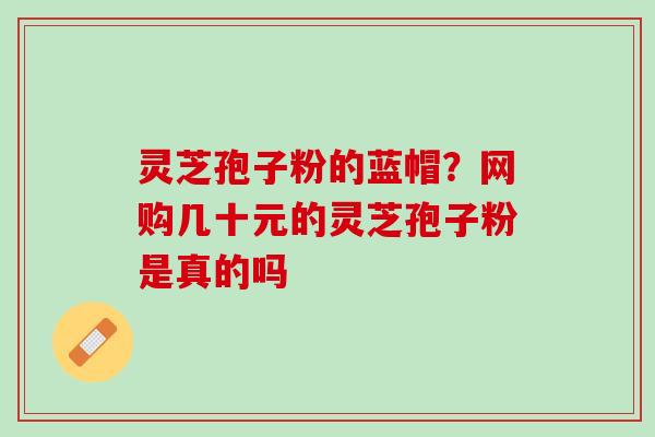 灵芝孢子粉的蓝帽?网购几十元的灵芝孢子粉是真的吗 灵芝孢子粉的蓝帽?网购几十元的灵芝孢子粉是真的吗