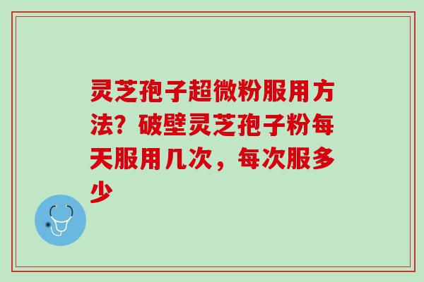灵芝孢子超微粉服用方法？破壁灵芝孢子粉每天服用几次，每次服多少
