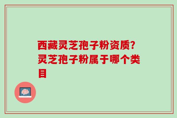 西藏灵芝孢子粉资质？灵芝孢子粉属于哪个类目