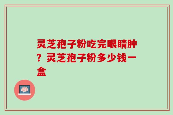 灵芝孢子粉吃完眼睛肿?灵芝孢子粉多少钱一盒 灵芝孢子粉吃完眼睛肿?灵芝孢子粉多少钱一盒