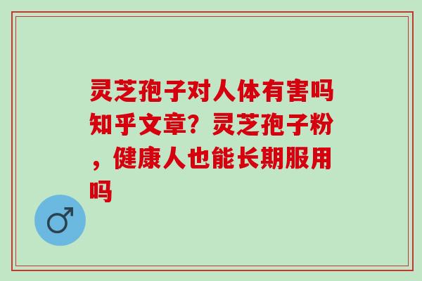 灵芝孢子对人体有害吗知乎文章？灵芝孢子粉，健康人也能长期服用吗