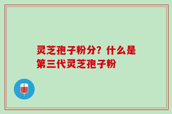 灵芝孢子粉分？什么是第三代灵芝孢子粉
