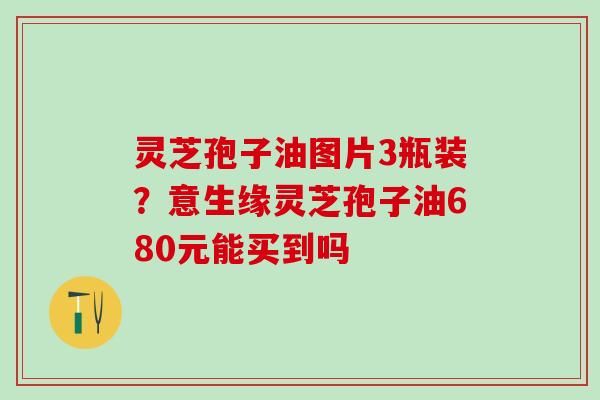 灵芝孢子油图片3瓶装？意生缘灵芝孢子油680元能买到吗