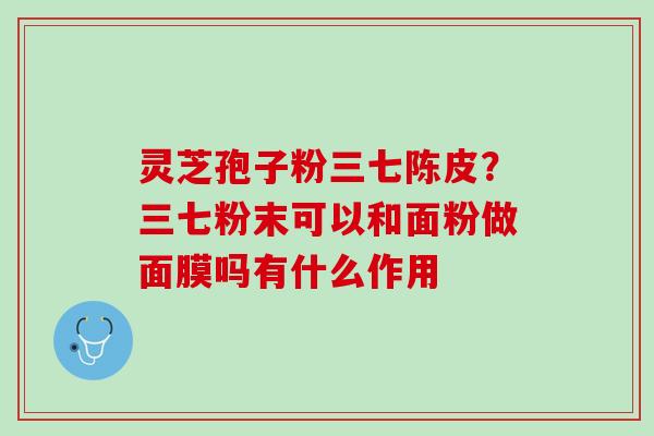 灵芝孢子粉三七陈皮？三七粉末可以和面粉做面膜吗有什么作用