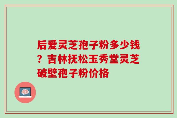 后爱灵芝孢子粉多少钱？吉林抚松玉秀堂灵芝破壁孢子粉价格