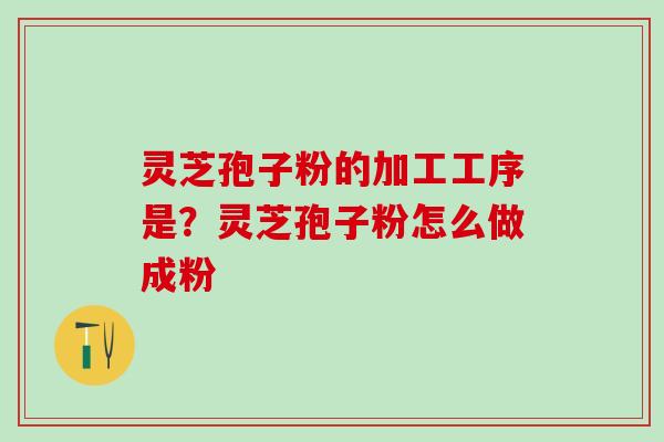 灵芝孢子粉的加工工序是？灵芝孢子粉怎么做成粉