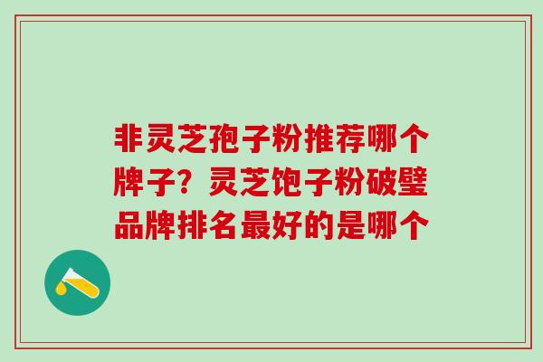 非灵芝孢子粉推荐哪个牌子？灵芝饱子粉破璧品牌排名最好的是哪个