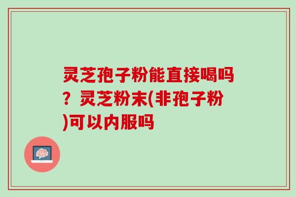 灵芝孢子粉能直接喝吗？灵芝粉末(非孢子粉)可以内服吗