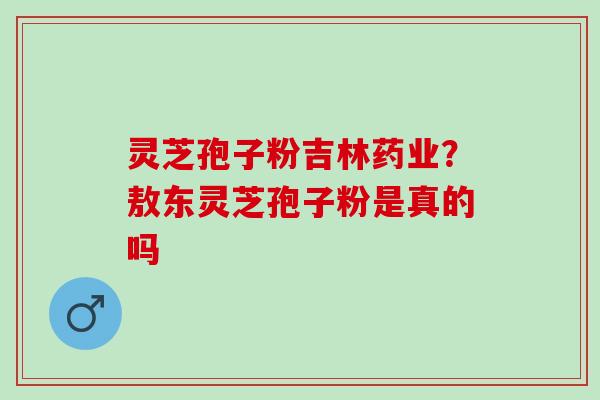 灵芝孢子粉吉林药业?敖东灵芝孢子粉是真的吗 灵芝孢子粉吉林药业?敖东灵芝孢子粉是真的吗