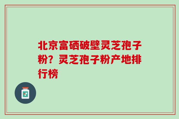 北京富硒破壁灵芝孢子粉？灵芝孢子粉产地排行榜