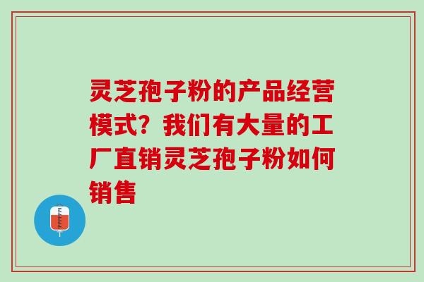 灵芝孢子粉的产品经营模式？我们有大量的工厂直销灵芝孢子粉如何销售