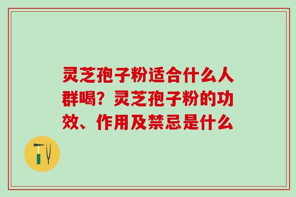 灵芝孢子粉适合什么人群喝？灵芝孢子粉的功效、作用及禁忌是什么