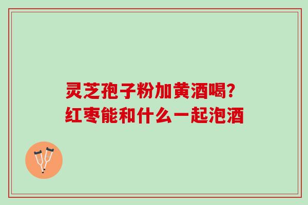 灵芝孢子粉加黄酒喝？红枣能和什么一起泡酒