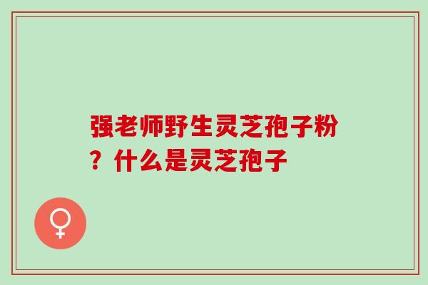 强老师野生灵芝孢子粉？什么是灵芝孢子