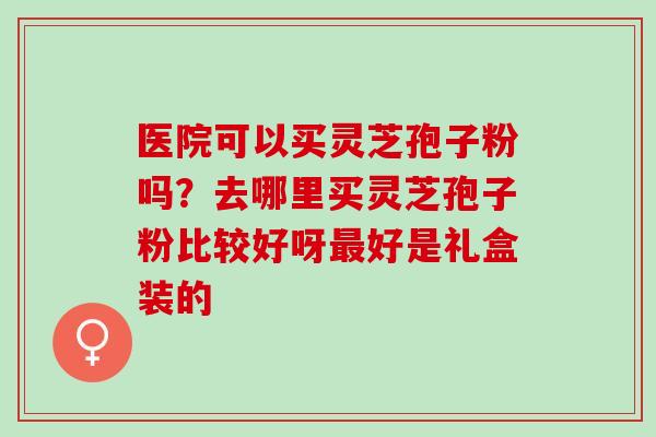 医院可以买灵芝孢子粉吗？去哪里买灵芝孢子粉比较好呀最好是礼盒装的