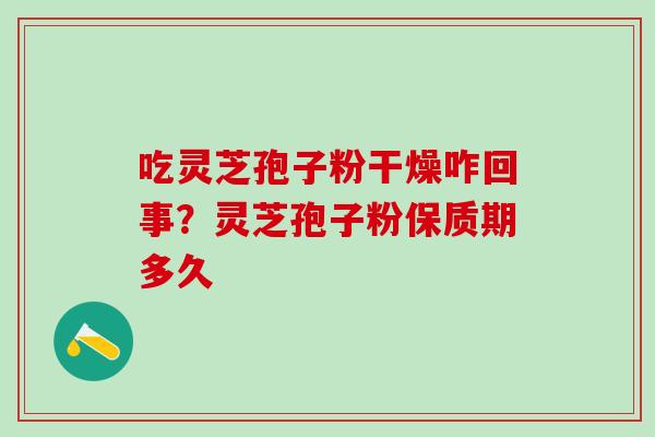 吃灵芝孢子粉干燥咋回事？灵芝孢子粉保质期多久