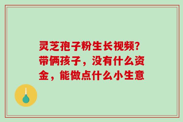 灵芝孢子粉生长视频？带俩孩子，没有什么资金，能做点什么小生意