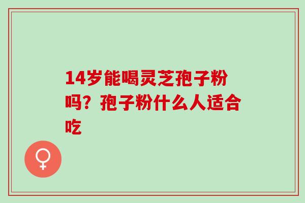 14岁能喝灵芝孢子粉吗?孢子粉什么人适合吃 14岁能喝灵芝孢子粉吗?孢子粉什么人适合吃