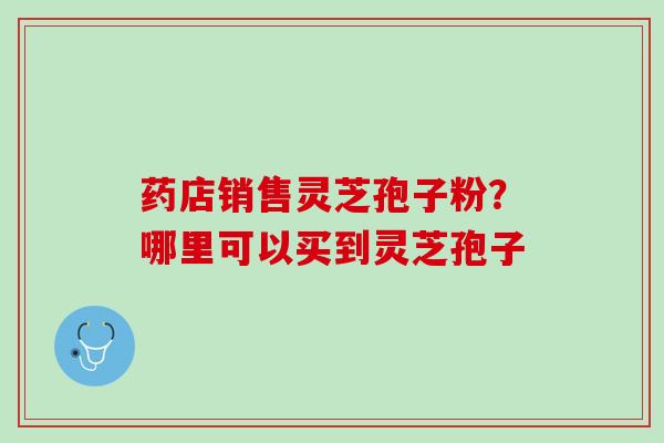 药店销售灵芝孢子粉？哪里可以买到灵芝孢子