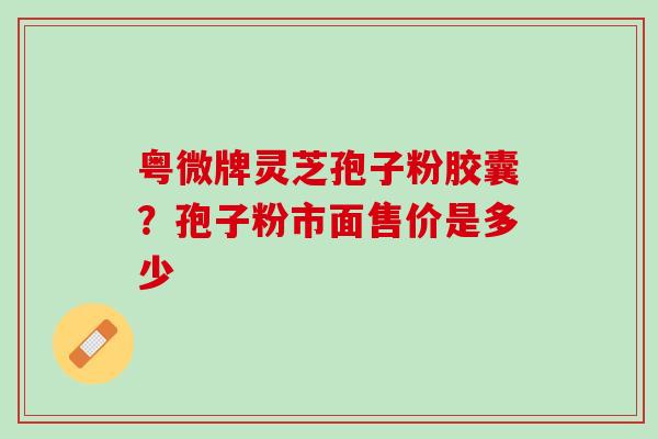 粤微牌灵芝孢子粉胶囊？孢子粉市面售价是多少