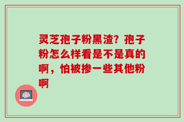 灵芝孢子粉黑渣？孢子粉怎么样看是不是真的啊，怕被掺一些其他粉啊