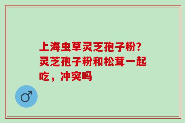 上海虫草灵芝孢子粉?灵芝孢子粉和松茸一起吃,冲突吗 上海虫草灵芝孢子粉?灵芝孢子粉和松茸一起吃,冲突吗