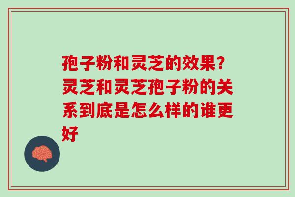 孢子粉和灵芝的效果?灵芝和灵芝孢子粉的关系到底是怎么样的谁更好 孢子粉和灵芝的效果?灵芝和灵芝孢子粉的关系到底是怎么样的谁更好