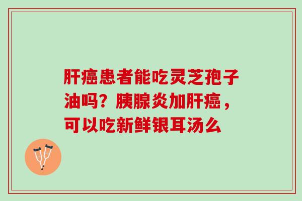 肝癌患者能吃灵芝孢子油吗？胰腺炎加肝癌，可以吃新鲜银耳汤么